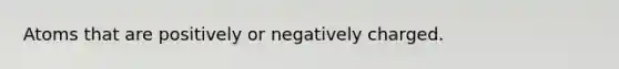 Atoms that are positively or negatively charged.