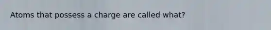 Atoms that possess a charge are called what?