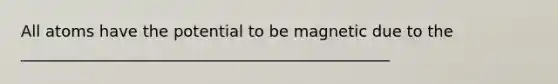 All atoms have the potential to be magnetic due to the _______________________________________________