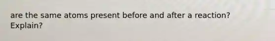 are the same atoms present before and after a reaction? Explain?