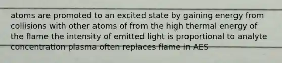 atoms are promoted to an excited state by gaining energy from collisions with other atoms of from the high thermal energy of the flame the intensity of emitted light is proportional to analyte concentration plasma often replaces flame in AES