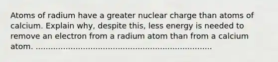 Atoms of radium have a greater nuclear charge than atoms of calcium. Explain why, despite this, less energy is needed to remove an electron from a radium atom than from a calcium atom. .......................................................................