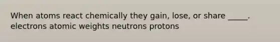 When atoms react chemically they gain, lose, or share _____. electrons atomic weights neutrons protons