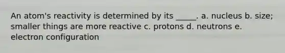 An atom's reactivity is determined by its _____. a. nucleus b. size; smaller things are more reactive c. protons d. neutrons e. electron configuration