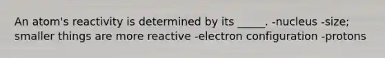 An atom's reactivity is determined by its _____. -nucleus -size; smaller things are more reactive -electron configuration -protons