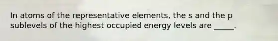 In atoms of the representative elements, the s and the p sublevels of the highest occupied energy levels are _____.