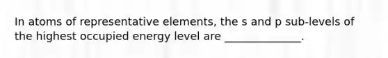 In atoms of representative elements, the s and p sub-levels of the highest occupied energy level are ______________.