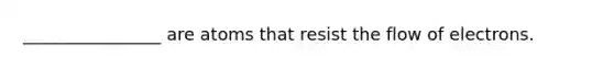 ________________ are atoms that resist the flow of electrons.