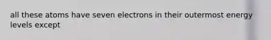 all these atoms have seven electrons in their outermost energy levels except