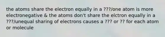 the atoms share the electron equally in a ???/one atom is more electronegative & the atoms don't share the elctron equally in a ???/unequal sharing of electrons causes a ??? or ?? for each atom or molecule