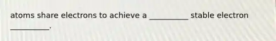 atoms share electrons to achieve a __________ stable electron __________.