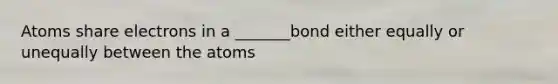 Atoms share electrons in a _______bond either equally or unequally between the atoms