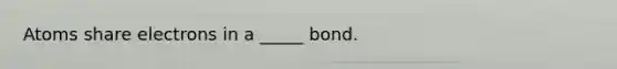 Atoms share electrons in a _____ bond.