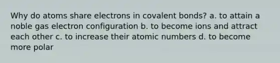 Why do atoms share electrons in covalent bonds? a. to attain a noble gas electron configuration b. to become ions and attract each other c. to increase their atomic numbers d. to become more polar