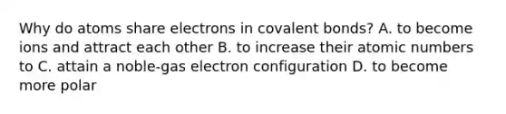 Why do atoms share electrons in covalent bonds? A. to become ions and attract each other B. to increase their atomic numbers to C. attain a noble-gas electron configuration D. to become more polar