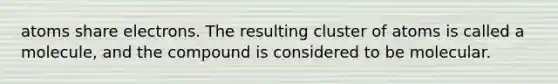 atoms share electrons. The resulting cluster of atoms is called a molecule, and the compound is considered to be molecular.