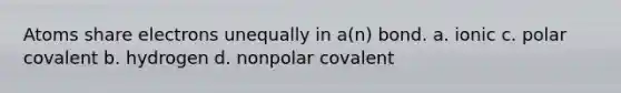 Atoms share electrons unequally in a(n) bond. a. ionic c. polar covalent b. hydrogen d. nonpolar covalent