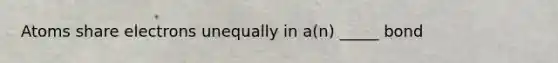 Atoms share electrons unequally in a(n) _____ bond