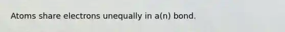 Atoms share electrons unequally in a(n) bond.
