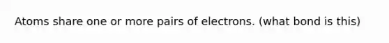 Atoms share one or more pairs of electrons. (what bond is this)