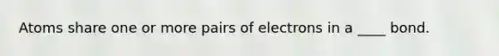 Atoms share one or more pairs of electrons in a ____ bond.