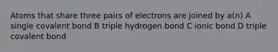 Atoms that share three pairs of electrons are joined by a(n) A single covalent bond B triple hydrogen bond C ionic bond D triple covalent bond