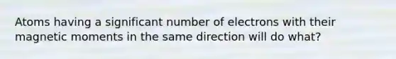 Atoms having a significant number of electrons with their magnetic moments in the same direction will do what?