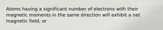 Atoms having a significant number of electrons with their magnetic moments in the same direction will exhibit a net magnetic field, or