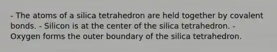 - The atoms of a silica tetrahedron are held together by covalent bonds. - Silicon is at the center of the silica tetrahedron. - Oxygen forms the outer boundary of the silica tetrahedron.