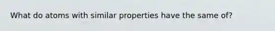 What do atoms with similar properties have the same of?