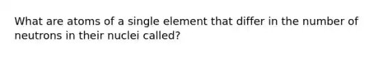 What are atoms of a single element that differ in the number of neutrons in their nuclei called?