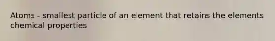 Atoms - smallest particle of an element that retains the elements chemical properties