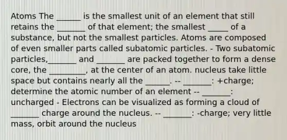 Atoms The ______ is the smallest unit of an element that still retains the _______ of that element; the smallest _____ of a substance, but not the smallest particles. Atoms are composed of even smaller parts called <a href='https://www.questionai.com/knowledge/kEPDFoKa0c-subatomic-particles' class='anchor-knowledge'>subatomic particles</a>. - Two subatomic particles,_______ and _______ are packed together to form a dense core, the _________, at the center of an atom. nucleus take little space but contains nearly all the ______. -- _______: +charge; determine the atomic number of an element -- _______: uncharged - Electrons can be visualized as forming a cloud of _______ charge around the nucleus. -- _______: -charge; very little mass, orbit around the nucleus