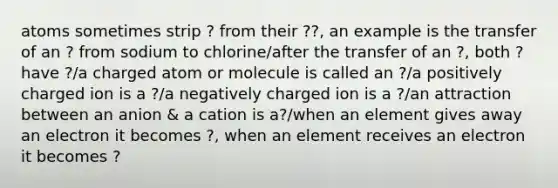 atoms sometimes strip ? from their ??, an example is the transfer of an ? from sodium to chlorine/after the transfer of an ?, both ? have ?/a charged atom or molecule is called an ?/a positively charged ion is a ?/a negatively charged ion is a ?/an attraction between an anion & a cation is a?/when an element gives away an electron it becomes ?, when an element receives an electron it becomes ?