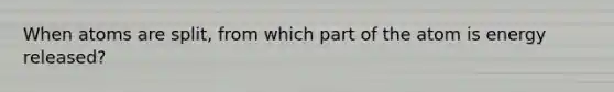 When atoms are split, from which part of the atom is energy released?