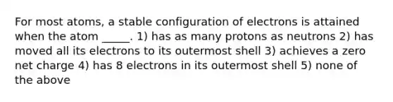 For most atoms, a stable configuration of electrons is attained when the atom _____. 1) has as many protons as neutrons 2) has moved all its electrons to its outermost shell 3) achieves a zero net charge 4) has 8 electrons in its outermost shell 5) none of the above