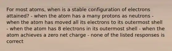 For most atoms, when is a stable configuration of electrons attained? - when the atom has a many protons as neutrons - when the atom has moved all its electrons to its outermost shell - when the atom has 8 electrons in its outermost shell - when the atom achieves a zero net charge - none of the listed responses is correct