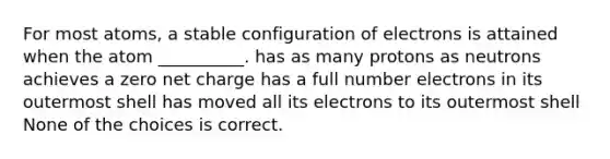 For most atoms, a stable configuration of electrons is attained when the atom __________. has as many protons as neutrons achieves a zero net charge has a full number electrons in its outermost shell has moved all its electrons to its outermost shell None of the choices is correct.