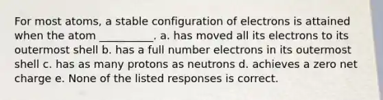 For most atoms, a stable configuration of electrons is attained when the atom __________. a. has moved all its electrons to its outermost shell b. has a full number electrons in its outermost shell c. has as many protons as neutrons d. achieves a zero net charge e. None of the listed responses is correct.