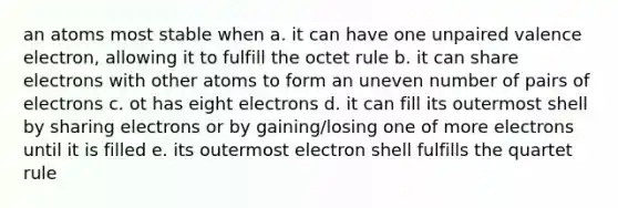 an atoms most stable when a. it can have one unpaired valence electron, allowing it to fulfill the octet rule b. it can share electrons with other atoms to form an uneven number of pairs of electrons c. ot has eight electrons d. it can fill its outermost shell by sharing electrons or by gaining/losing one of more electrons until it is filled e. its outermost electron shell fulfills the quartet rule