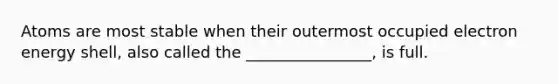 Atoms are most stable when their outermost occupied electron energy shell, also called the ________________, is full.