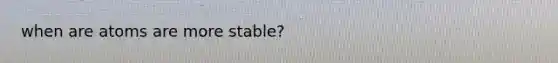 when are atoms are more stable?