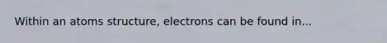 Within an atoms structure, electrons can be found in...