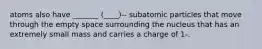 atoms also have _______ (____)-- subatomic particles that move through the empty space surrounding the nucleus that has an extremely small mass and carries a charge of 1-.