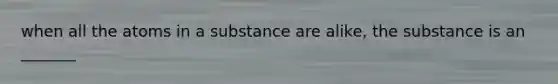 when all the atoms in a substance are alike, the substance is an _______