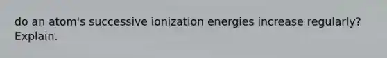 do an atom's successive ionization energies increase regularly? Explain.