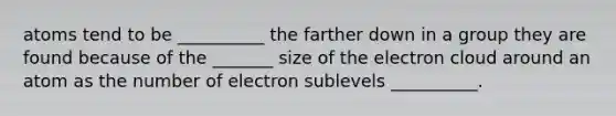 atoms tend to be __________ the farther down in a group they are found because of the _______ size of the electron cloud around an atom as the number of electron sublevels __________.