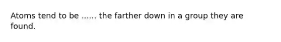 Atoms tend to be ...... the farther down in a group they are found.