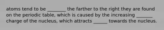 atoms tend to be ________ the farther to the right they are found on the periodic table, which is caused by the increasing _______ charge of the nucleus, which attracts ______ towards the nucleus.