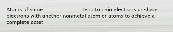 Atoms of some _______________ tend to gain electrons or share electrons with another nonmetal atom or atoms to achieve a complete octet.